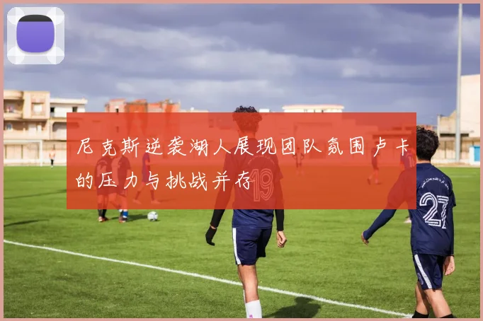 尼克斯逆袭湖人展现团队氛围卢卡的压力与挑战并存