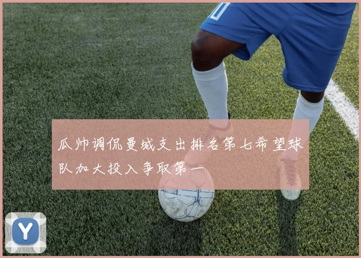 瓜帅调侃曼城支出排名第七希望球队加大投入争取第一