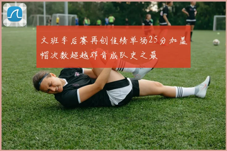 文班季后赛再创佳绩单场25分加盖帽次数超越邓肯成队史之最
