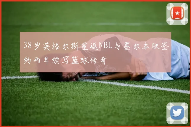 38岁英格尔斯重返NBL与墨尔本联签约两年续写篮球传奇