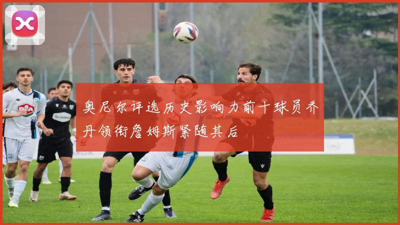 奥尼尔评选历史影响力前十球员乔丹领衔詹姆斯紧随其后