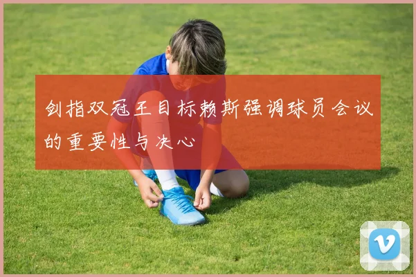 剑指双冠王目标赖斯强调球员会议的重要性与决心