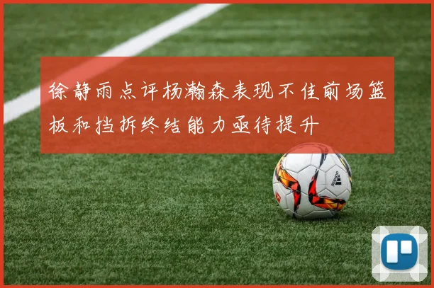 徐静雨点评杨瀚森表现不佳前场篮板和挡拆终结能力亟待提升