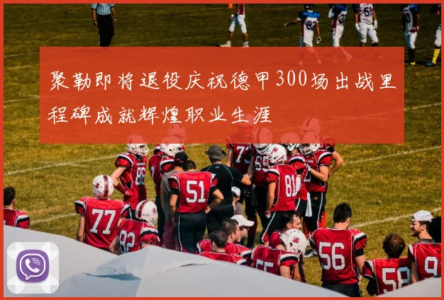 聚勒即将退役庆祝德甲300场出战里程碑成就辉煌职业生涯