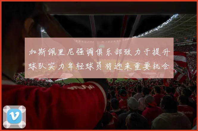 加斯佩里尼强调俱乐部致力于提升球队实力年轻球员将迎来重要机会