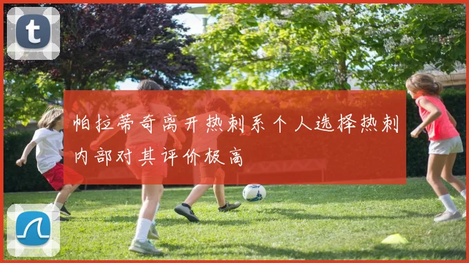 帕拉蒂奇离开热刺系个人选择热刺内部对其评价极高