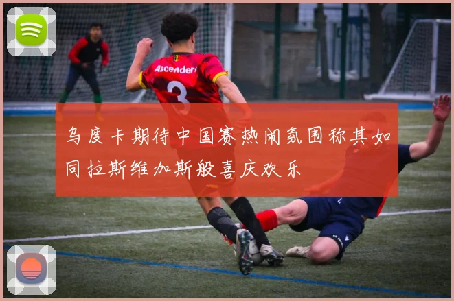 乌度卡期待中国赛热闹氛围称其如同拉斯维加斯般喜庆欢乐