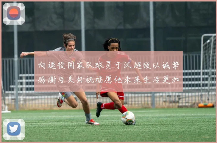 向退役国家队球员于汉超致以诚挚感谢与美好祝福愿他未来生活更加精彩