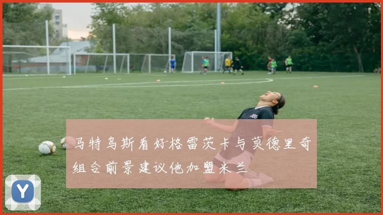 马特乌斯看好格雷茨卡与莫德里奇组合前景建议他加盟米兰