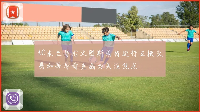 AC米兰与尤文图斯或将进行互换交易加蒂与奇克成为关注焦点