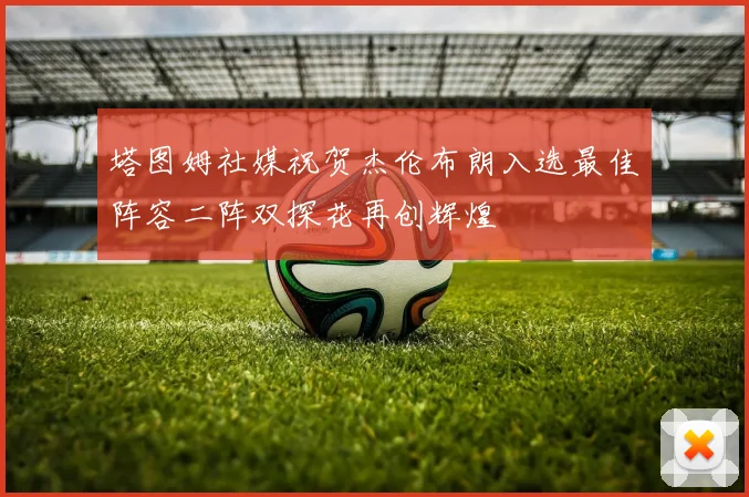 塔图姆社媒祝贺杰伦布朗入选最佳阵容二阵双探花再创辉煌