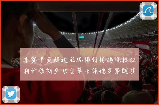 本赛季英超造犯规排行榜揭晓格拉利什领衔多尔古萨卡佩德罗紧随其后