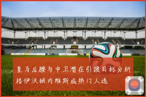 皇马后腰与中卫潜在引援目标分析格伊沃顿内维斯成热门人选