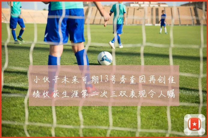 小伙子未来可期13号秀奎因再创佳绩收获生涯第二次三双表现令人瞩目