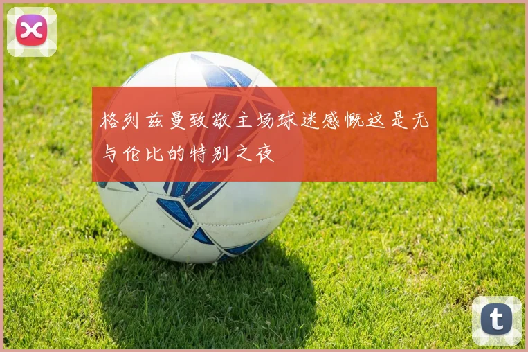 格列兹曼致敬主场球迷感慨这是无与伦比的特别之夜