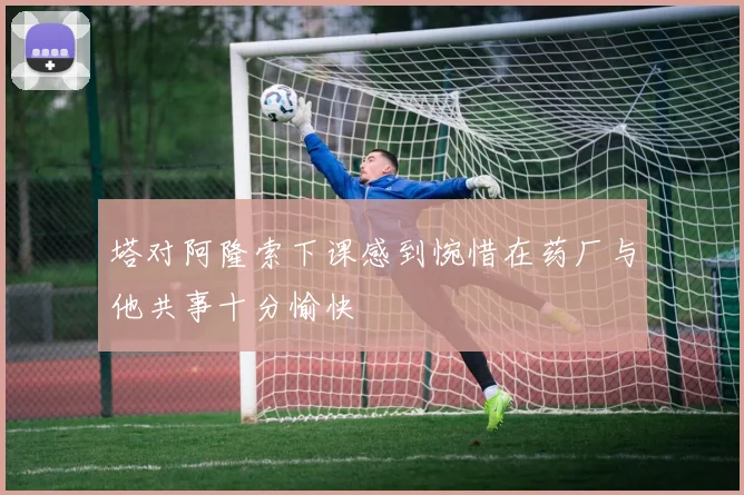 塔对阿隆索下课感到惋惜在药厂与他共事十分愉快