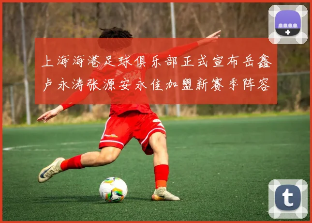 上海海港足球俱乐部正式宣布岳鑫卢永涛张源安永佳加盟新赛季阵容更新