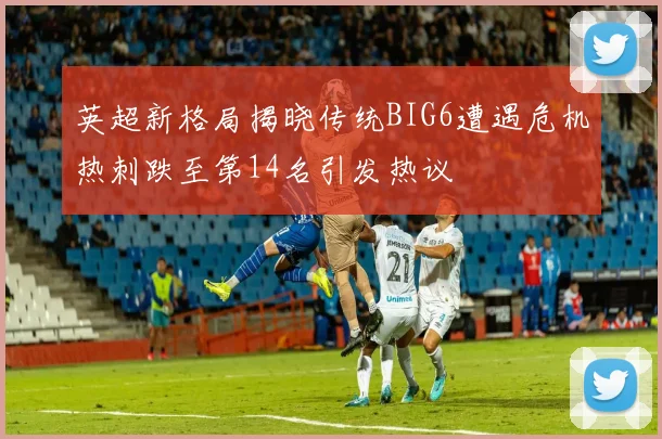 英超新格局揭晓传统BIG6遭遇危机热刺跌至第14名引发热议