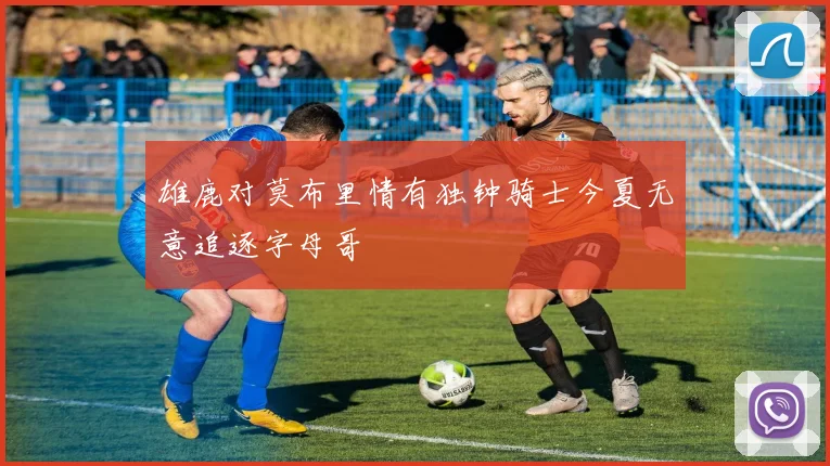 雄鹿对莫布里情有独钟骑士今夏无意追逐字母哥