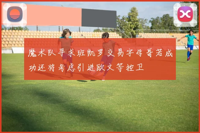 魔术队寻求班凯罗交易字母哥若成功还将考虑引进欧文等控卫