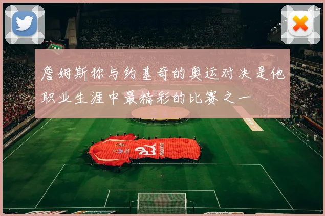 詹姆斯称与约基奇的奥运对决是他职业生涯中最精彩的比赛之一