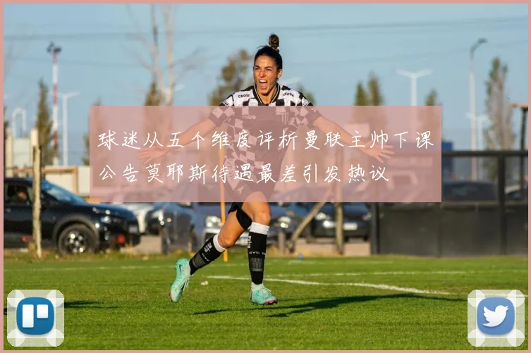 球迷从五个维度评析曼联主帅下课公告莫耶斯待遇最差引发热议