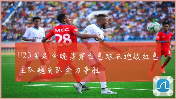 U23国足今晚身穿白色球衣迎战红色主队越南队全力争胜